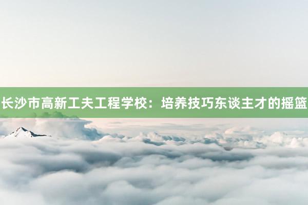 长沙市高新工夫工程学校：培养技巧东谈主才的摇篮