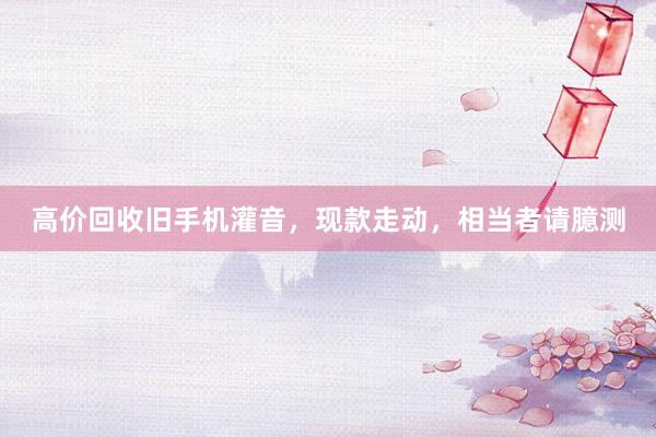 高价回收旧手机灌音，现款走动，相当者请臆测