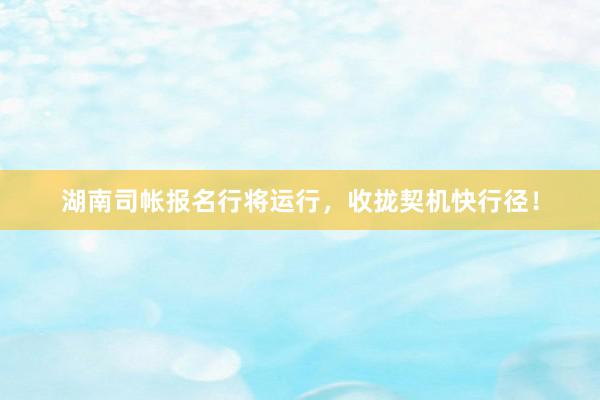 湖南司帐报名行将运行，收拢契机快行径！