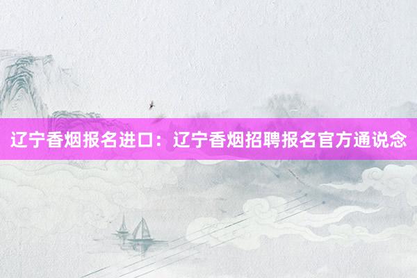 辽宁香烟报名进口：辽宁香烟招聘报名官方通说念