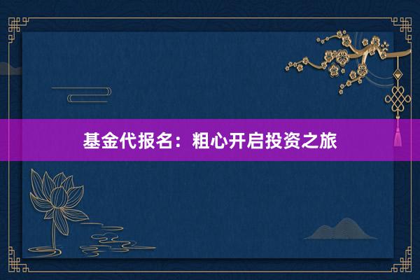 基金代报名：粗心开启投资之旅
