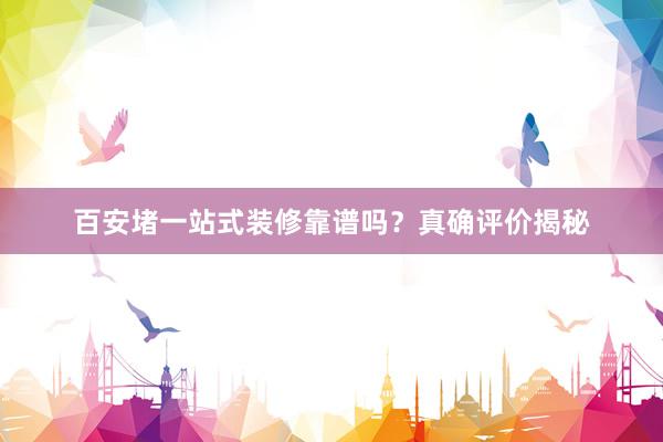 百安堵一站式装修靠谱吗？真确评价揭秘