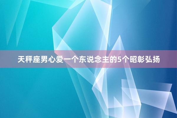 天秤座男心爱一个东说念主的5个昭彰弘扬